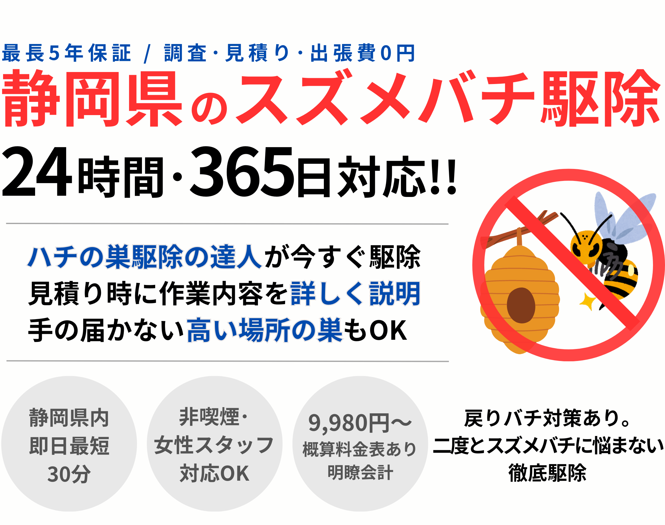 静岡県のスズメバチ駆除
24時間365日対応
ハチの巣駆除の達人が今すぐ駆除
見積もり時に作業内容を詳しく説明
手の届かない高い場所の巣もOK

静岡県内即日最短30分
非喫煙･女性スタッフ対応OK
9,980円〜概算料金表あり 明瞭会計
戻りバチ対策あり
二度とスズメバチに悩まない徹底駆除